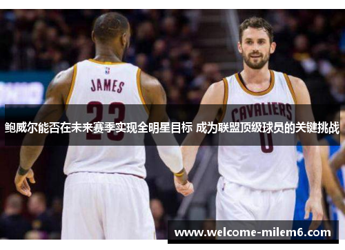 鲍威尔能否在未来赛季实现全明星目标 成为联盟顶级球员的关键挑战